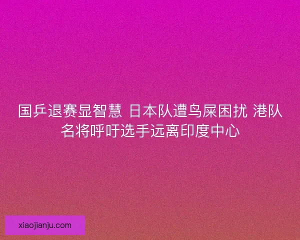 国乒退赛显智慧 日本队遭鸟屎困扰 港队名将呼吁选手远离印度中心