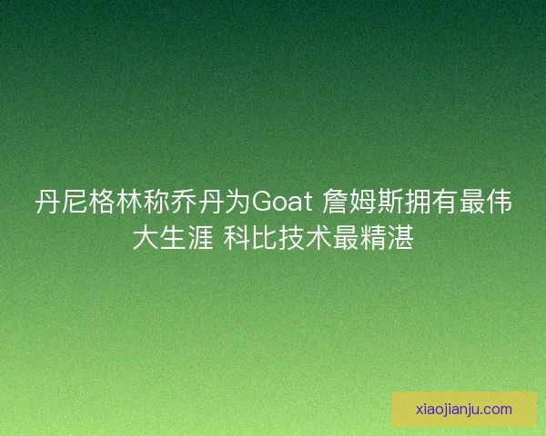 丹尼格林称乔丹为Goat 詹姆斯拥有最伟大生涯 科比技术最精湛