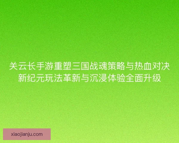 关云长手游重塑三国战魂策略与热血对决新纪元玩法革新与沉浸体验全面升级