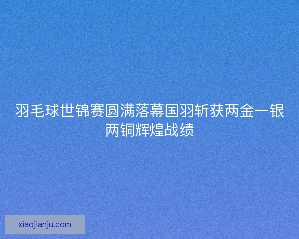 羽毛球世锦赛圆满落幕国羽斩获两金一银两铜辉煌战绩