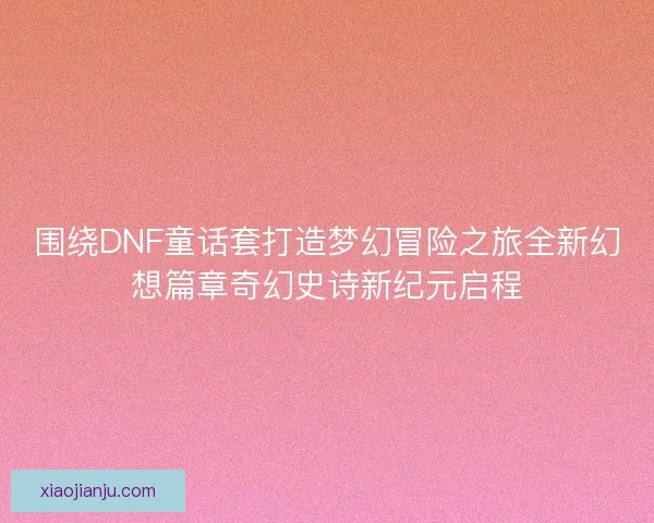 围绕DNF童话套打造梦幻冒险之旅全新幻想篇章奇幻史诗新纪元启程