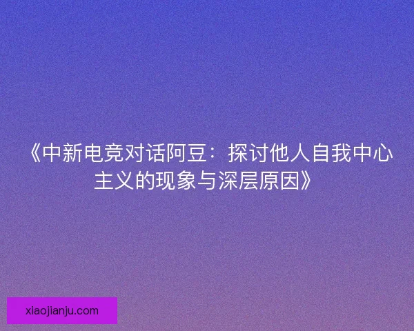 《中新电竞对话阿豆：探讨他人自我中心主义的现象与深层原因》