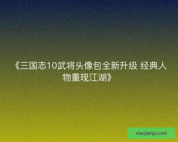 《三国志10武将头像包全新升级 经典人物重现江湖》