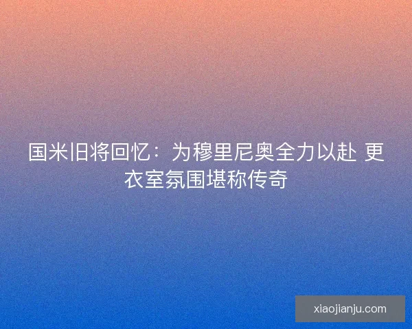 国米旧将回忆：为穆里尼奥全力以赴 更衣室氛围堪称传奇